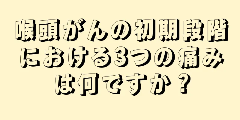 喉頭がんの初期段階における3つの痛みは何ですか？