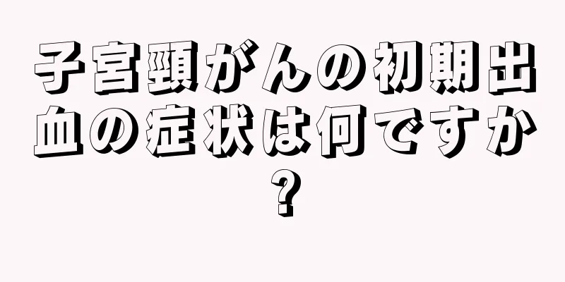 子宮頸がんの初期出血の症状は何ですか?