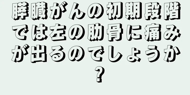 膵臓がんの初期段階では左の肋骨に痛みが出るのでしょうか？