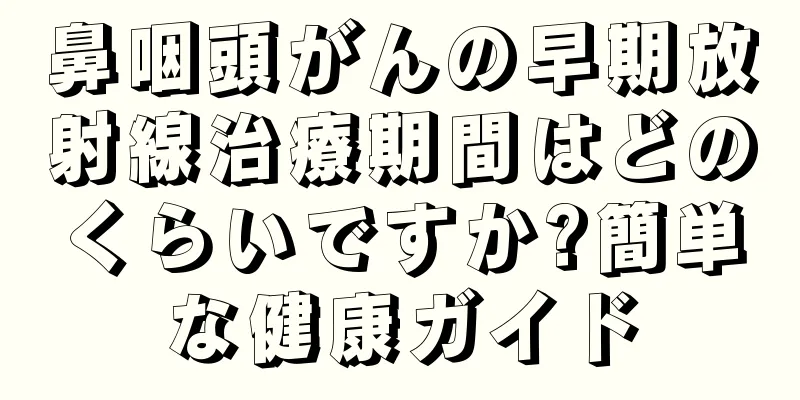 鼻咽頭がんの早期放射線治療期間はどのくらいですか?簡単な健康ガイド