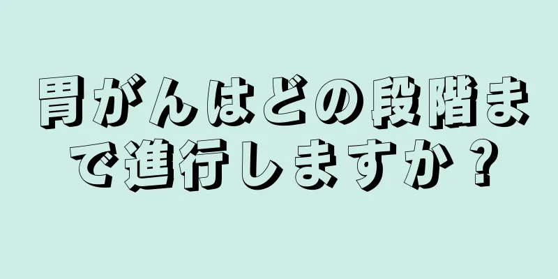 胃がんはどの段階まで進行しますか？