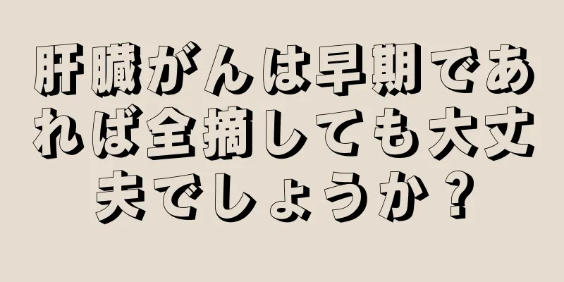 肝臓がんは早期であれば全摘しても大丈夫でしょうか？