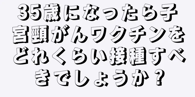 35歳になったら子宮頸がんワクチンをどれくらい接種すべきでしょうか？