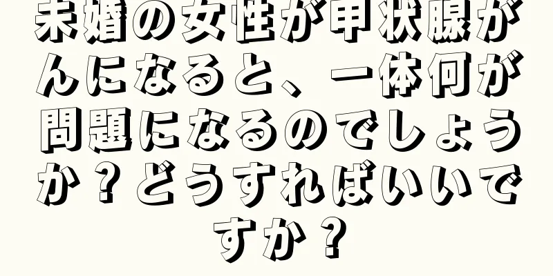 未婚の女性が甲状腺がんになると、一体何が問題になるのでしょうか？どうすればいいですか？