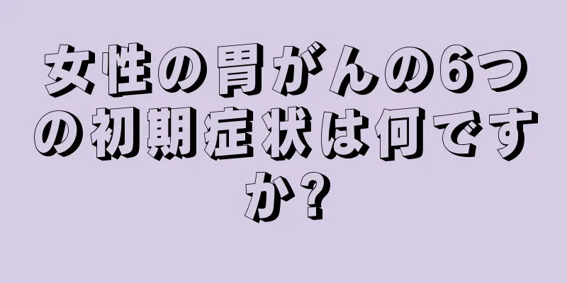 女性の胃がんの6つの初期症状は何ですか?