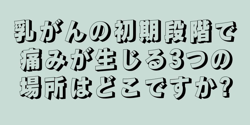 乳がんの初期段階で痛みが生じる3つの場所はどこですか?