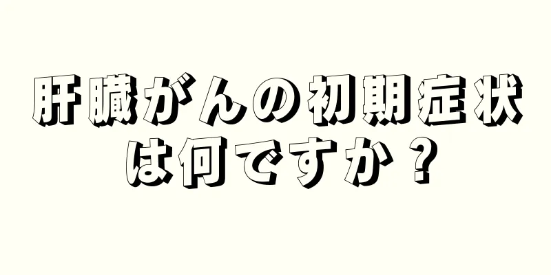 肝臓がんの初期症状は何ですか？