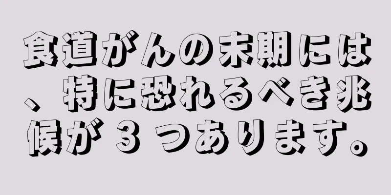 食道がんの末期には、特に恐れるべき兆候が 3 つあります。