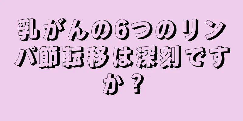 乳がんの6つのリンパ節転移は深刻ですか？