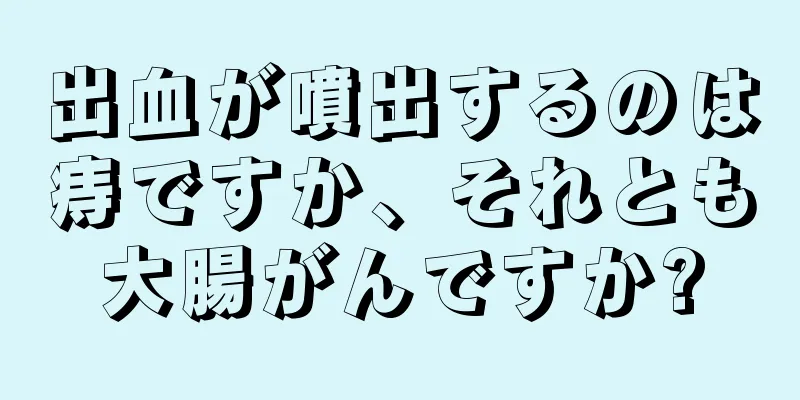 出血が噴出するのは痔ですか、それとも大腸がんですか?