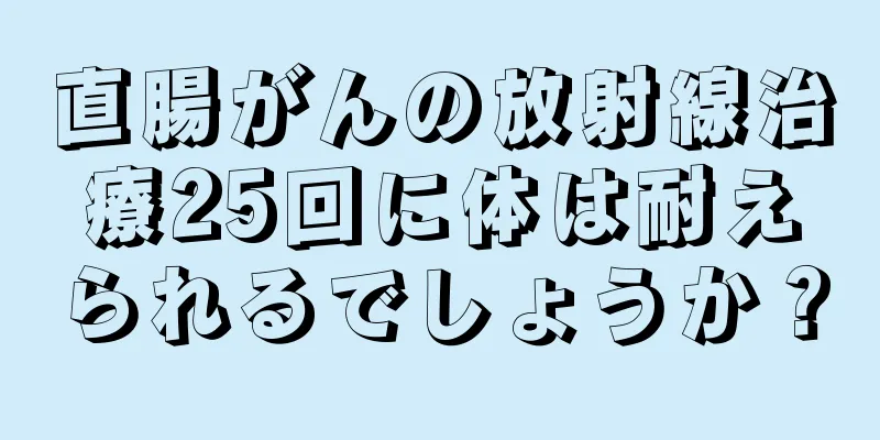 直腸がんの放射線治療25回に体は耐えられるでしょうか？