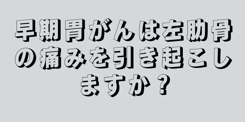 早期胃がんは左肋骨の痛みを引き起こしますか？