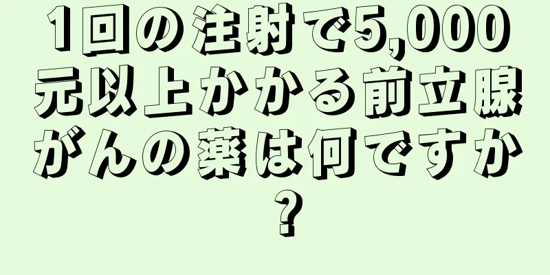 1回の注射で5,000元以上かかる前立腺がんの薬は何ですか？