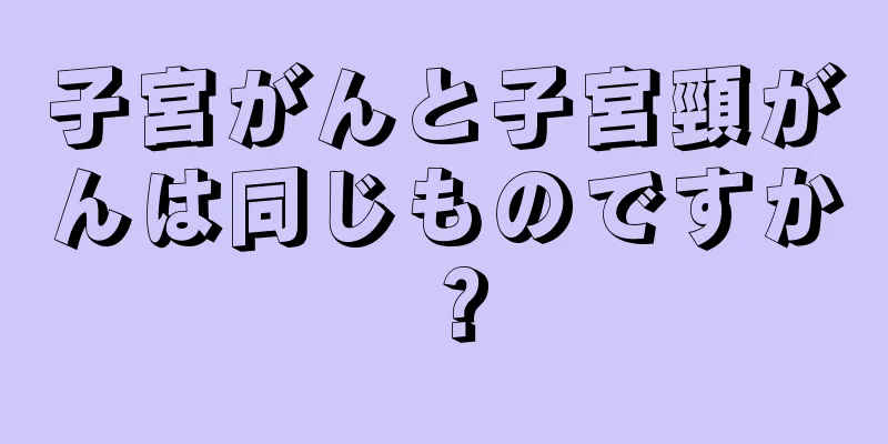 子宮がんと子宮頸がんは同じものですか？