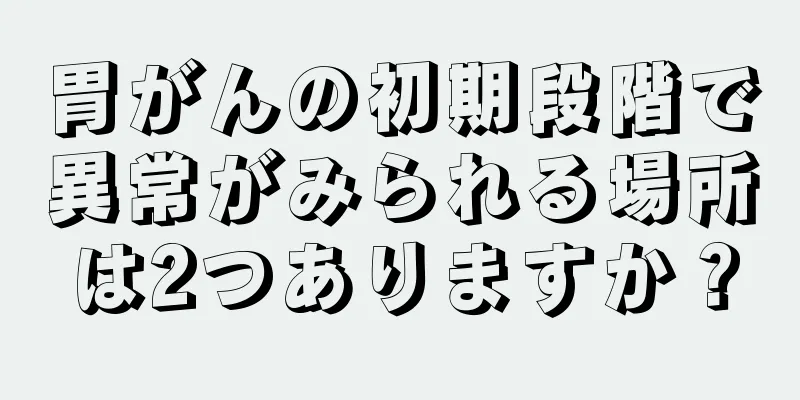 胃がんの初期段階で異常がみられる場所は2つありますか？