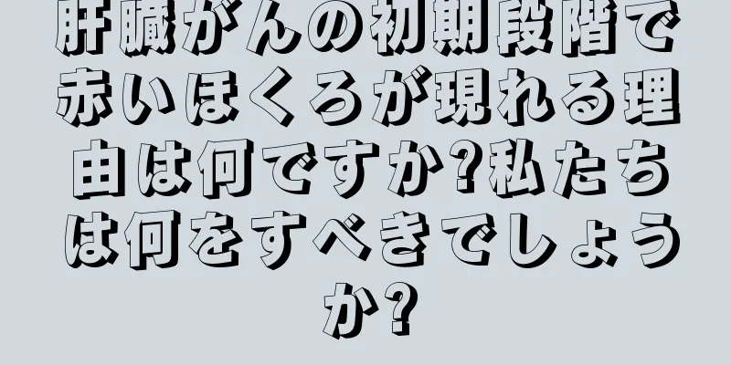 肝臓がんの初期段階で赤いほくろが現れる理由は何ですか?私たちは何をすべきでしょうか?