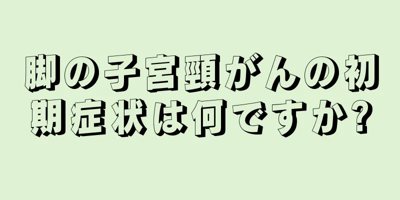 脚の子宮頸がんの初期症状は何ですか?