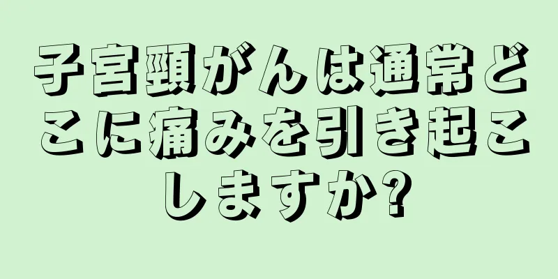 子宮頸がんは通常どこに痛みを引き起こしますか?