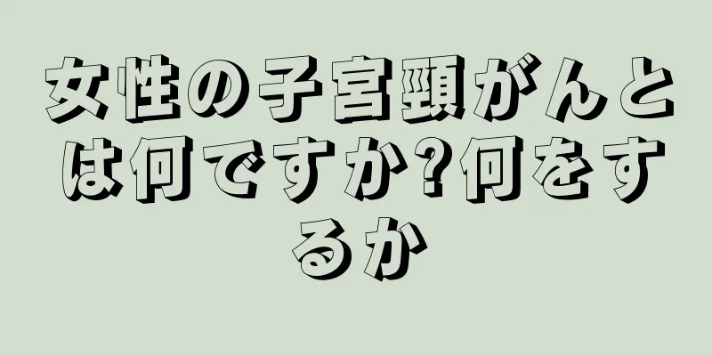 女性の子宮頸がんとは何ですか?何をするか