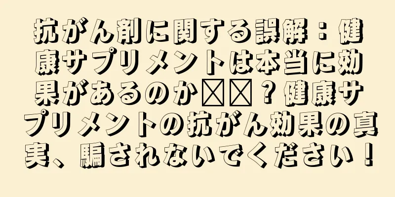 抗がん剤に関する誤解：健康サプリメントは本当に効果があるのか​​？健康サプリメントの抗がん効果の真実、騙されないでください！