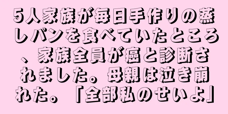 5人家族が毎日手作りの蒸しパンを食べていたところ、家族全員が癌と診断されました。母親は泣き崩れた。「全部私のせいよ」
