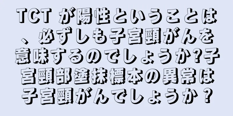TCT が陽性ということは、必ずしも子宮頸がんを意味するのでしょうか?子宮頸部塗抹標本の異常は子宮頸がんでしょうか？