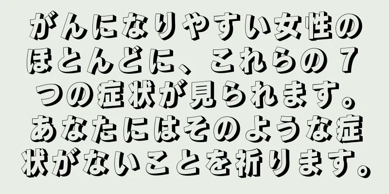 がんになりやすい女性のほとんどに、これらの 7 つの症状が見られます。あなたにはそのような症状がないことを祈ります。