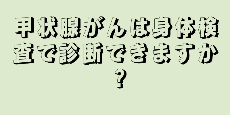甲状腺がんは身体検査で診断できますか？