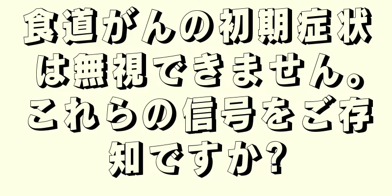 食道がんの初期症状は無視できません。これらの信号をご存知ですか?