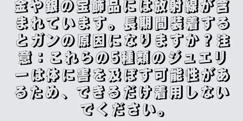 金や銀の宝飾品には放射線が含まれています。長期間装着するとガンの原因になりますか？注意：これらの5種類のジュエリーは体に害を及ぼす可能性があるため、できるだけ着用しないでください。