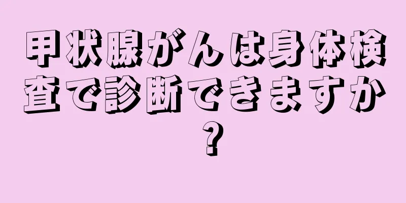 甲状腺がんは身体検査で診断できますか？