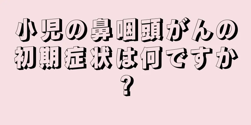 小児の鼻咽頭がんの初期症状は何ですか?