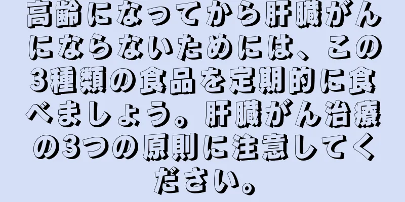 高齢になってから肝臓がんにならないためには、この3種類の食品を定期的に食べましょう。肝臓がん治療の3つの原則に注意してください。