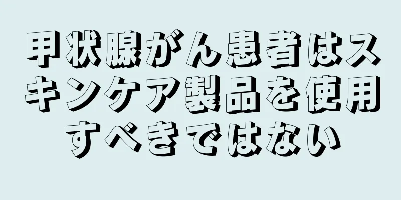 甲状腺がん患者はスキンケア製品を使用すべきではない