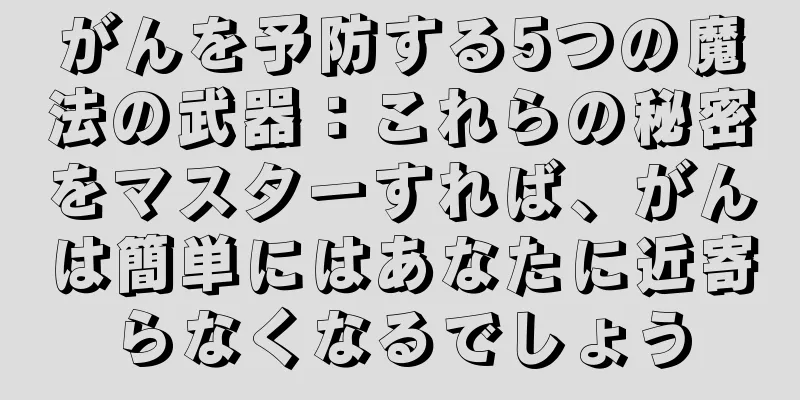 がんを予防する5つの魔法の武器：これらの秘密をマスターすれば、がんは簡単にはあなたに近寄らなくなるでしょう