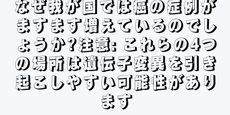 なぜ我が国では癌の症例がますます増えているのでしょうか?注意: これらの4つの場所は遺伝子変異を引き起こしやすい可能性があります