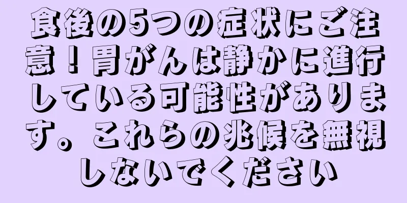 食後の5つの症状にご注意！胃がんは静かに進行している可能性があります。これらの兆候を無視しないでください
