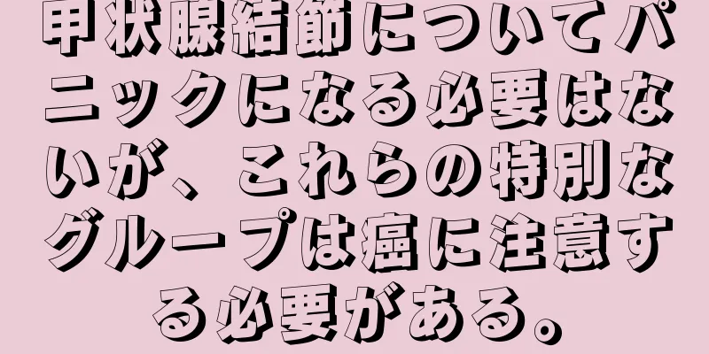 甲状腺結節についてパニックになる必要はないが、これらの特別なグループは癌に注意する必要がある。