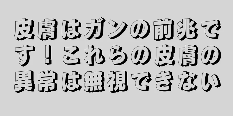 皮膚はガンの前兆です！これらの皮膚の異常は無視できない