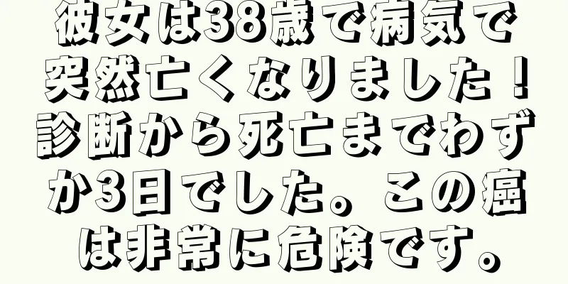 彼女は38歳で病気で突然亡くなりました！診断から死亡までわずか3日でした。この癌は非常に危険です。