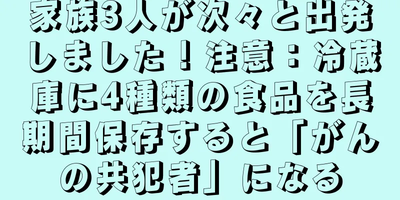家族3人が次々と出発しました！注意：冷蔵庫に4種類の食品を長期間保存すると「がんの共犯者」になる