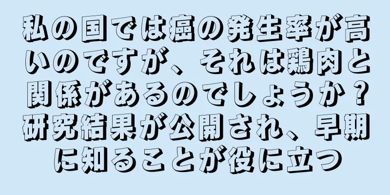 私の国では癌の発生率が高いのですが、それは鶏肉と関係があるのでしょうか？研究結果が公開され、早期に知ることが役に立つ