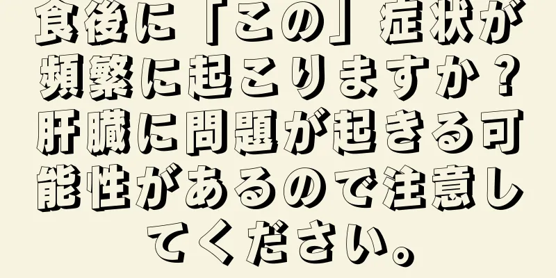 食後に「この」症状が頻繁に起こりますか？肝臓に問題が起きる可能性があるので注意してください。