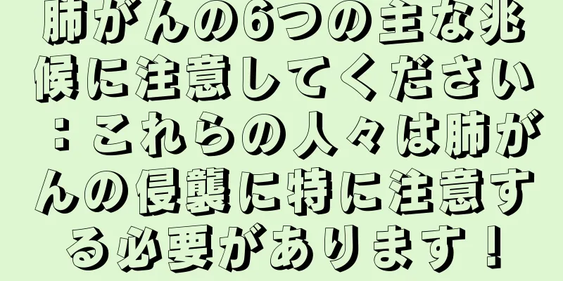 肺がんの6つの主な兆候に注意してください：これらの人々は肺がんの侵襲に特に注意する必要があります！