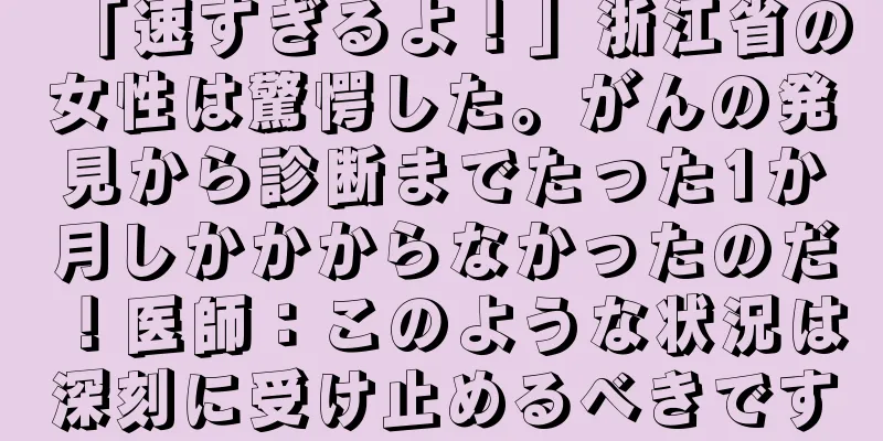「速すぎるよ！」浙江省の女性は驚愕した。がんの発見から診断までたった1か月しかかからなかったのだ！医師：このような状況は深刻に受け止めるべきです