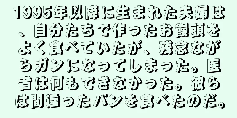 1995年以降に生まれた夫婦は、自分たちで作ったお饅頭をよく食べていたが、残念ながらガンになってしまった。医者は何もできなかった。彼らは間違ったパンを食べたのだ。