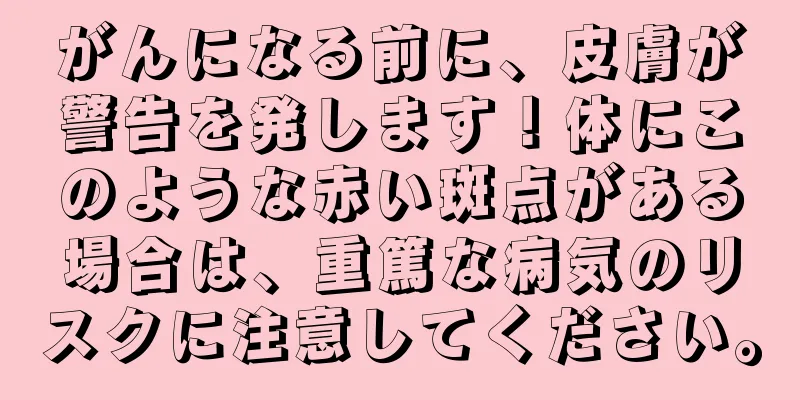 がんになる前に、皮膚が警告を発します！体にこのような赤い斑点がある場合は、重篤な病気のリスクに注意してください。
