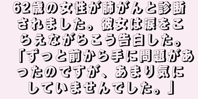 62歳の女性が肺がんと診断されました。彼女は涙をこらえながらこう告白した。「ずっと前から手に問題があったのですが、あまり気にしていませんでした。」