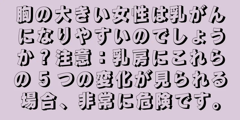 胸の大きい女性は乳がんになりやすいのでしょうか？注意：乳房にこれらの 5 つの変化が見られる場合、非常に危険です。