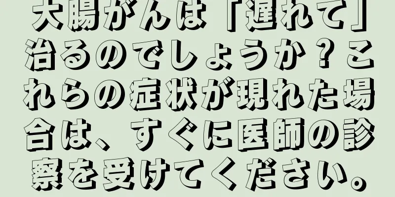 大腸がんは「遅れて」治るのでしょうか？これらの症状が現れた場合は、すぐに医師の診察を受けてください。